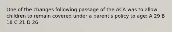 One of the changes following passage of the ACA was to allow children to remain covered under a parent's policy to age: A 29 B 18 C 21 D 26