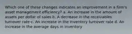 Which one of these changes indicates an improvement in a firm's asset management efficiency? a. An increase in the amount of assets per dollar of sales b. A decrease in the receivables turnover rate c. An increase in the inventory turnover rate d. An increase in the average days in inventory