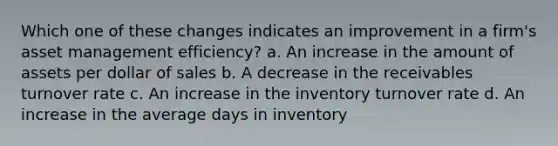 Which one of these changes indicates an improvement in a firm's asset management efficiency? a. An increase in the amount of assets per dollar of sales b. A decrease in the receivables turnover rate c. An increase in the inventory turnover rate d. An increase in the average days in inventory