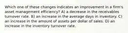 Which one of these changes indicates an improvement in a firm's asset management efficiency? A) a decrease in the receivables turnover rate. B) an increase in the average days in inventory. C) an increase in the amount of assets per dollar of sales. D) an increase in the inventory turnover rate.