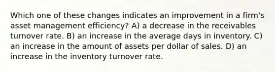 Which one of these changes indicates an improvement in a firm's asset management efficiency? A) a decrease in the receivables turnover rate. B) an increase in the average days in inventory. C) an increase in the amount of assets per dollar of sales. D) an increase in the inventory turnover rate.