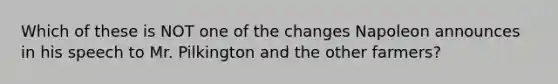 Which of these is NOT one of the changes Napoleon announces in his speech to Mr. Pilkington and the other farmers?