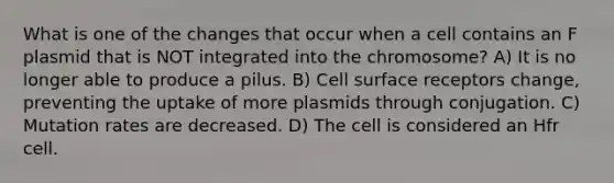 What is one of the changes that occur when a cell contains an F plasmid that is NOT integrated into the chromosome? A) It is no longer able to produce a pilus. B) Cell surface receptors change, preventing the uptake of more plasmids through conjugation. C) Mutation rates are decreased. D) The cell is considered an Hfr cell.