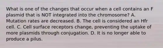 What is one of the changes that occur when a cell contains an F plasmid that is NOT integrated into the chromosome? A. Mutation rates are decreased. B. The cell is considered an Hfr cell. C. Cell surface receptors change, preventing the uptake of more plasmids through conjugation. D. It is no longer able to produce a pilus.