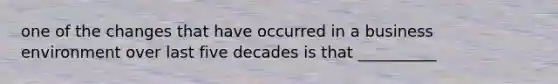 one of the changes that have occurred in a business environment over last five decades is that __________