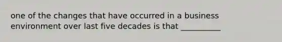 one of the changes that have occurred in a business environment over last five decades is that __________