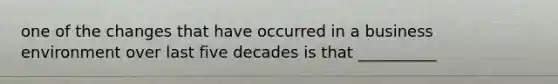 one of the changes that have occurred in a business environment over last five decades is that __________