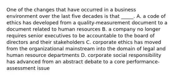 One of the changes that have occurred in a business environment over the last five decades is that _____. A. a code of ethics has developed from a quality-measurement document to a document related to human resources B. a company no longer requires senior executives to be accountable to the board of directors and their stakeholders C. corporate ethics has moved from the organizational mainstream into the domain of legal and human resource departments D. corporate social responsibility has advanced from an abstract debate to a core performance-assessment issue