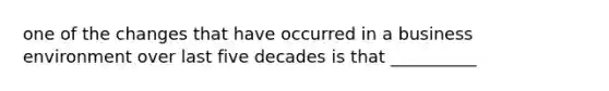 one of the changes that have occurred in a business environment over last five decades is that __________