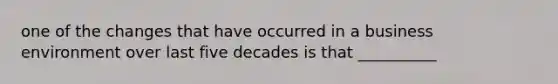 one of the changes that have occurred in a business environment over last five decades is that __________