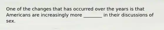 One of the changes that has occurred over the years is that Americans are increasingly more ________ in their discussions of sex.