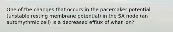 One of the changes that occurs in the pacemaker potential (unstable resting membrane potential) in the SA node (an autorhythmic cell) is a decreased efflux of what ion?