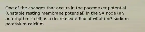 One of the changes that occurs in the pacemaker potential (unstable resting membrane potential) in the SA node (an autorhythmic cell) is a decreased efflux of what ion? sodium potassium calcium