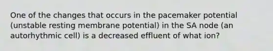 One of the changes that occurs in the pacemaker potential (unstable resting membrane potential) in the SA node (an autorhythmic cell) is a decreased effluent of what ion?