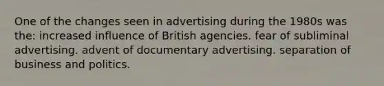 One of the changes seen in advertising during the 1980s was the: increased influence of British agencies. fear of subliminal advertising. advent of documentary advertising. separation of business and politics.