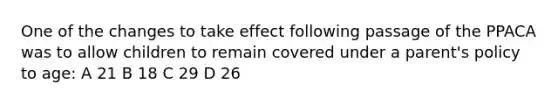 One of the changes to take effect following passage of the PPACA was to allow children to remain covered under a parent's policy to age: A 21 B 18 C 29 D 26