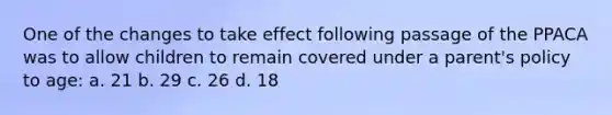 One of the changes to take effect following passage of the PPACA was to allow children to remain covered under a parent's policy to age: a. 21 b. 29 c. 26 d. 18