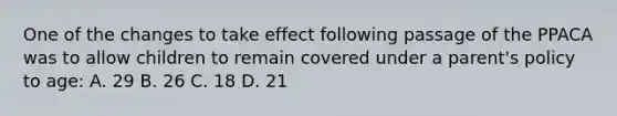 One of the changes to take effect following passage of the PPACA was to allow children to remain covered under a parent's policy to age: A. 29 B. 26 C. 18 D. 21