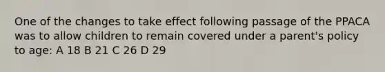 One of the changes to take effect following passage of the PPACA was to allow children to remain covered under a parent's policy to age: A 18 B 21 C 26 D 29