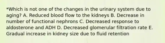 *Which is not one of the changes in the urinary system due to aging? A. Reduced blood flow to the kidneys B. Decrease in number of functional nephrons C. Decreased response to aldosterone and ADH D. Decreased glomerular filtration rate E. Gradual increase in kidney size due to fluid retention