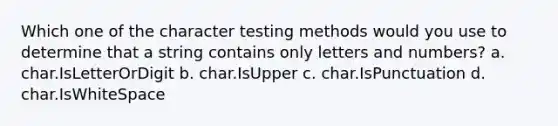 Which one of the character testing methods would you use to determine that a string contains only letters and numbers? a. char.IsLetterOrDigit b. char.IsUpper c. char.IsPunctuation d. char.IsWhiteSpace