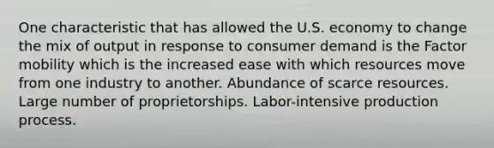 One characteristic that has allowed the U.S. economy to change the mix of output in response to consumer demand is the Factor mobility which is the increased ease with which resources move from one industry to another. Abundance of scarce resources. Large number of proprietorships. Labor-intensive production process.