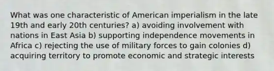 What was one characteristic of American imperialism in the late 19th and early 20th centuries? a) avoiding involvement with nations in East Asia b) supporting independence movements in Africa c) rejecting the use of military forces to gain colonies d) acquiring territory to promote economic and strategic interests