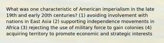 What was one characteristic of American imperialism in the late 19th and early 20th centuries? (1) avoiding involvement with nations in East Asia (2) supporting independence movements in Africa (3) rejecting the use of military force to gain colonies (4) acquiring territory to promote economic and strategic interests