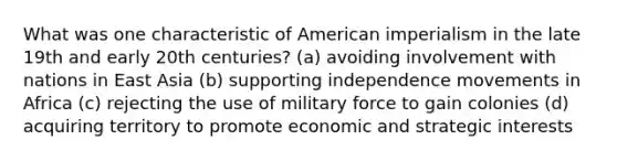 What was one characteristic of American imperialism in the late 19th and early 20th centuries? (a) avoiding involvement with nations in East Asia (b) supporting independence movements in Africa (c) rejecting the use of military force to gain colonies (d) acquiring territory to promote economic and strategic interests