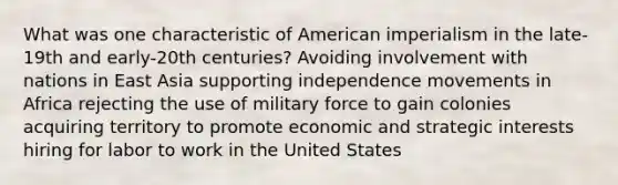 What was one characteristic of American imperialism in the late-19th and early-20th centuries? Avoiding involvement with nations in East Asia supporting independence movements in Africa rejecting the use of military force to gain colonies acquiring territory to promote economic and strategic interests hiring for labor to work in the United States