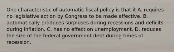 One characteristic of automatic fiscal policy is that it A. requires no legislative action by Congress to be made effective. B. automatically produces surpluses during recessions and deficits during inflation. C. has no effect on unemployment. D. reduces the size of the federal government debt during times of recession.