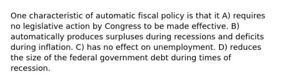 One characteristic of automatic fiscal policy is that it A) requires no legislative action by Congress to be made effective. B) automatically produces surpluses during recessions and deficits during inflation. C) has no effect on unemployment. D) reduces the size of the federal government debt during times of recession.