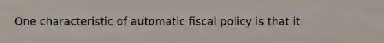 One characteristic of automatic fiscal policy is that it