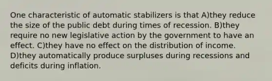 One characteristic of automatic stabilizers is that A)they reduce the size of the public debt during times of recession. B)they require no new legislative action by the government to have an effect. C)they have no effect on the distribution of income. D)they automatically produce surpluses during recessions and deficits during inflation.