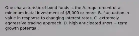 One characteristic of bond funds is the A. requirement of a minimum initial investment of 5,000 or more. B. fluctuation in value in response to changing interest rates. C. extremely aggressive trading approach. D. high anticipated short − term growth potential.