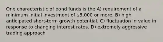 One characteristic of bond funds is the A) requirement of a minimum initial investment of 5,000 or more. B) high anticipated short-term growth potential. C) fluctuation in value in response to changing interest rates. D) extremely aggressive trading approach