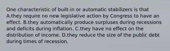 One characteristic of built-in or automatic stabilizers is that A.they require no new legislative action by Congress to have an effect. B.they automatically produce surpluses during recessions and deficits during inflation. C.they have no effect on the distribution of income. D.they reduce the size of the public debt during times of recession.