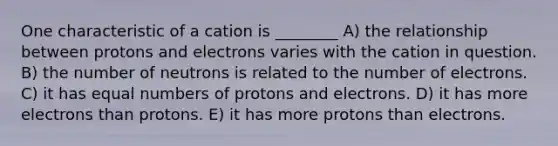 One characteristic of a cation is ________ A) the relationship between protons and electrons varies with the cation in question. B) the number of neutrons is related to the number of electrons. C) it has equal numbers of protons and electrons. D) it has more electrons than protons. E) it has more protons than electrons.