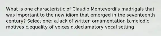 What is one characteristic of Claudio Monteverdi's madrigals that was important to the new idiom that emerged in the seventeenth century? Select one: a.lack of written ornamentation b.melodic motives c.equality of voices d.declamatory vocal setting