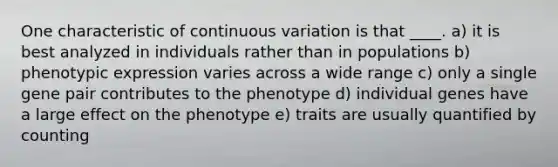 One characteristic of continuous variation is that ____. a) it is best analyzed in individuals rather than in populations b) phenotypic expression varies across a wide range c) only a single gene pair contributes to the phenotype d) individual genes have a large effect on the phenotype e) traits are usually quantified by counting