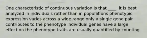 One characteristic of continuous variation is that ____. it is best analyzed in individuals rather than in populations phenotypic expression varies across a wide range only a single gene pair contributes to the phenotype individual genes have a large effect on the phenotype traits are usually quantified by counting