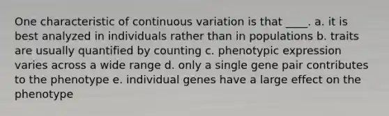 One characteristic of continuous variation is that ____. a. it is best analyzed in individuals rather than in populations b. traits are usually quantified by counting c. phenotypic expression varies across a wide range d. only a single gene pair contributes to the phenotype e. individual genes have a large effect on the phenotype