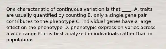 One characteristic of continuous variation is that ____. A. traits are usually quantified by counting B. only a single gene pair contributes to the phenotype C. individual genes have a large effect on the phenotype D. phenotypic expression varies across a wide range E. it is best analyzed in individuals rather than in populations