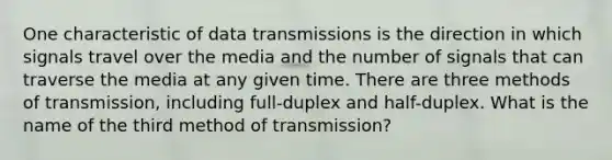 One characteristic of data transmissions is the direction in which signals travel over the media and the number of signals that can traverse the media at any given time. There are three methods of transmission, including full-duplex and half-duplex. What is the name of the third method of transmission?