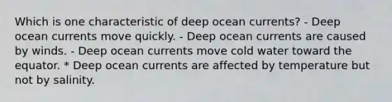 Which is one characteristic of deep ocean currents? - Deep ocean currents move quickly. - Deep ocean currents are caused by winds. - Deep ocean currents move cold water toward the equator. * Deep ocean currents are affected by temperature but not by salinity.