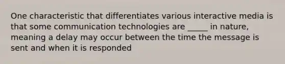 One characteristic that differentiates various interactive media is that some communication technologies are _____ in nature, meaning a delay may occur between the time the message is sent and when it is responded