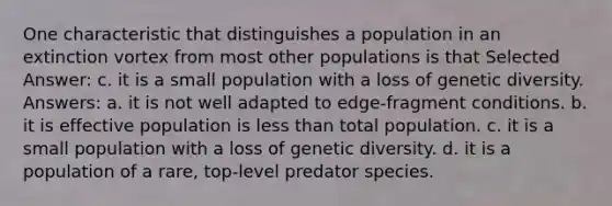 One characteristic that distinguishes a population in an extinction vortex from most other populations is that Selected Answer: c. it is a small population with a loss of genetic diversity. Answers: a. it is not well adapted to edge-fragment conditions. b. it is effective population is less than total population. c. it is a small population with a loss of genetic diversity. d. it is a population of a rare, top-level predator species.