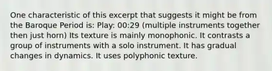 One characteristic of this excerpt that suggests it might be from the Baroque Period is: Play: 00:29 (multiple instruments together then just horn) Its texture is mainly monophonic. It contrasts a group of instruments with a solo instrument. It has gradual changes in dynamics. It uses polyphonic texture.