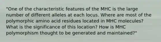 "One of the characteristic features of the MHC is the large number of different alleles at each locus. Where are most of the polymorphic amino acid residues located in MHC molecules? What is the significance of this location? How is MHC polymorphism thought to be generated and maintained?"