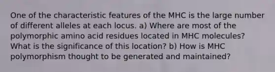 One of the characteristic features of the MHC is the large number of different alleles at each locus. a) Where are most of the polymorphic amino acid residues located in MHC molecules? What is the significance of this location? b) How is MHC polymorphism thought to be generated and maintained?